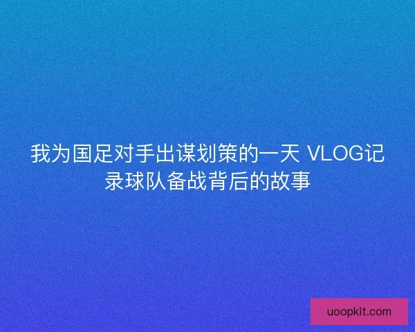 我为国足对手出谋划策的一天 VLOG记录球队备战背后的故事